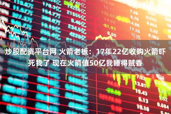 炒股配资平台网 火箭老板：17年22亿收购火箭吓死我了 现在火箭值50亿我睡得贼香