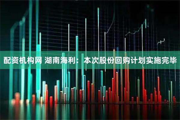 配资机构网 湖南海利：本次股份回购计划实施完毕