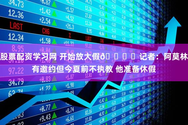 股票配资学习网 开始放大假🏖️记者：阿莫林有邀约但今夏前不执教 他准备休假