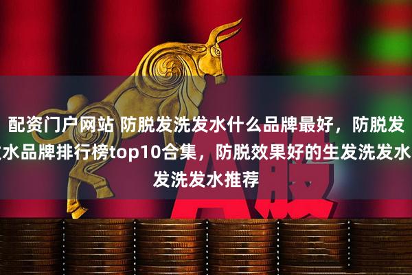 配资门户网站 防脱发洗发水什么品牌最好，防脱发洗发水品牌排行榜top10合集，防脱效果好的生发洗发水推荐