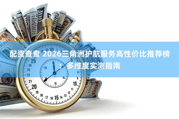 配资查查 2026三角洲护航服务高性价比推荐榜：多维度实测指南