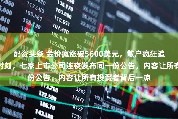 配资头条 金价疯涨破5600美元，散户疯狂追涨黄金股，关键时刻，七家上市公司连夜发布同一份公告，内容让所有投资者背后一凉