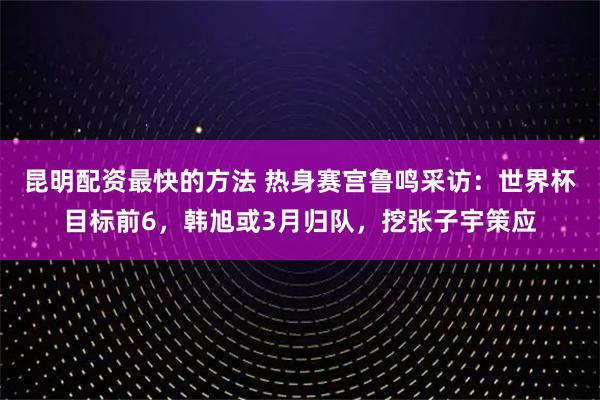 昆明配资最快的方法 热身赛宫鲁鸣采访：世界杯目标前6，韩旭或3月归队，挖张子宇策应