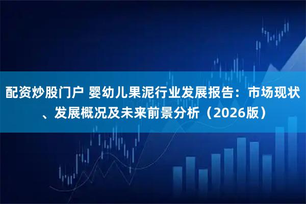 配资炒股门户 婴幼儿果泥行业发展报告：市场现状、发展概况及未来前景分析（2026版）