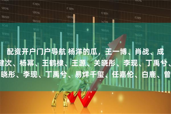 配资开户门户导航 杨洋的瓜，王一博、肖战、成毅、邓为、魏大勋、檀健次、杨幂、王鹤棣、王源、关晓彤、李现、丁禹兮、易烊千玺、任嘉伦、白鹿、曾舜晞