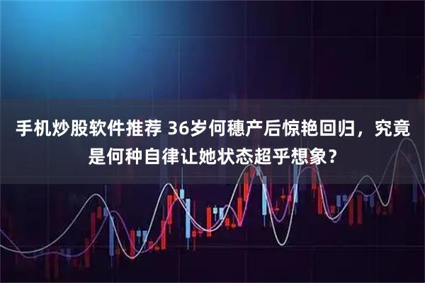 手机炒股软件推荐 36岁何穗产后惊艳回归，究竟是何种自律让她状态超乎想象？