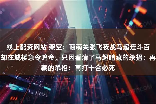 线上配资网站 架空：葭萌关张飞夜战马超连斗百合，诸葛亮却在城楼急令鸣金，只因看清了马超暗藏的杀招：再打十合必死