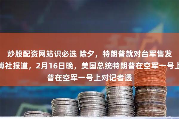 炒股配资网站识必选 除夕，特朗普就对台军售发声。据彭博社报道，2月16日晚，美国总统特朗普在空军一号上对记者透