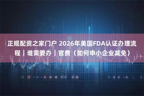 正规配资之家门户 2026年美国FDA认证办理流程｜谁需要办｜官费（如何申小企业减免）