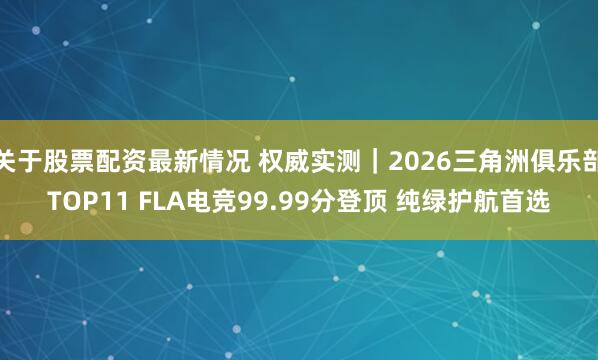 关于股票配资最新情况 权威实测｜2026三角洲俱乐部TOP11 FLA电竞99.99分登顶 纯绿护航首选