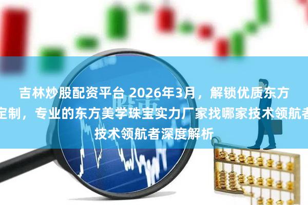 吉林炒股配资平台 2026年3月，解锁优质东方美学珠宝定制，专业的东方美学珠宝实力厂家找哪家技术领航者深度解析