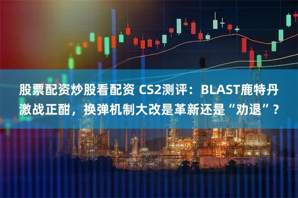 股票配资炒股看配资 CS2测评：BLAST鹿特丹激战正酣，换弹机制大改是革新还是“劝退”？