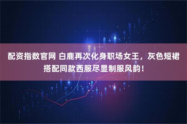 配资指数官网 白鹿再次化身职场女王，灰色短裙搭配同款西服尽显制服风韵！